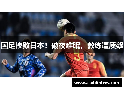 国足惨败日本！破夜难眠，教练遭质疑