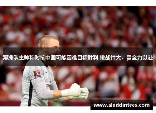 澳洲队主帅称对抗中国可能困难目标胜利 挑战性大，需全力以赴